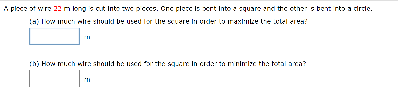 A piece of wire 22 m long is cut into two pieces. One piece is bent into a square and the other is bent into a circle.
(a) How much wire should be used for the square in order to maximize the total area?
|
m
(b) How much wire should be used for the square in order to minimize the total area?
m
