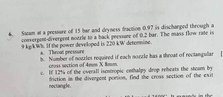 Steam at a pressure of 15 bar and dryness fraction 0.97 is discharged through a
convergent-divergent nozzle to a back pressure of 0.2 bar. The mass flow rate is
9 kg/kWh. If the power developed is 220 kW determine.
6.
a. Throat pressure
b. Number of nozzles required if each nozzle has a throat of rectangular [
cross section of 4mm X 8mm.
c. If 12% of the overall isentropic enthalpy drop reheats the steam by
friction in the divergent portion, find the cross section of the exit
rectangle.
250°C I exnands in the
