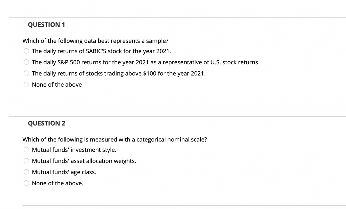 QUESTION 1
Which of the following data best represents a sample?
The daily returns of SABIC'S stock for the year 2021.
The daily S&P 500 returns for the year 2021 as a representative of U.S. stock returns.
The daily returns of stocks trading above $100 for the year 2021.
None of the above
QUESTION 2
Which of the following is measured with a categorical nominal scale?
Mutual funds' investment style.
Mutual funds' asset allocation weights.
Mutual funds' age class.
None of the above.
0000