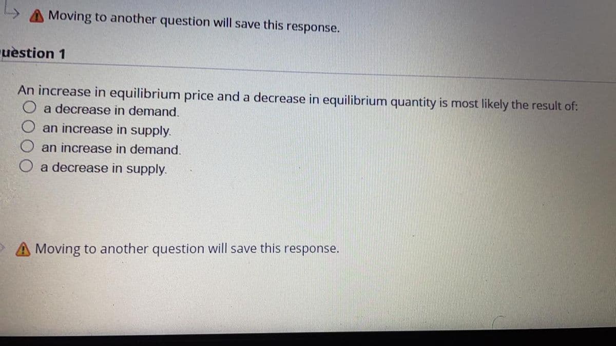 Moving to another question will save this
response.
uèstion 1
An increase in equilibrium price and a decrease in equilibrium quantity is most likely the result of:
a decrease in demand.
an increase in supply.
an increase in demand.
a decrease in supply.
A Moving to another question will save this response.
