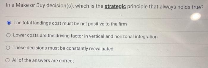 In a Make or Buy decision(s), which is the strategic principle that always holds true?
The total landings cost must be net positive to the firm
O Lower costs are the driving factor in vertical and horizonal integration
O These decisions must be constantly reevaluated
All of the answers are correct