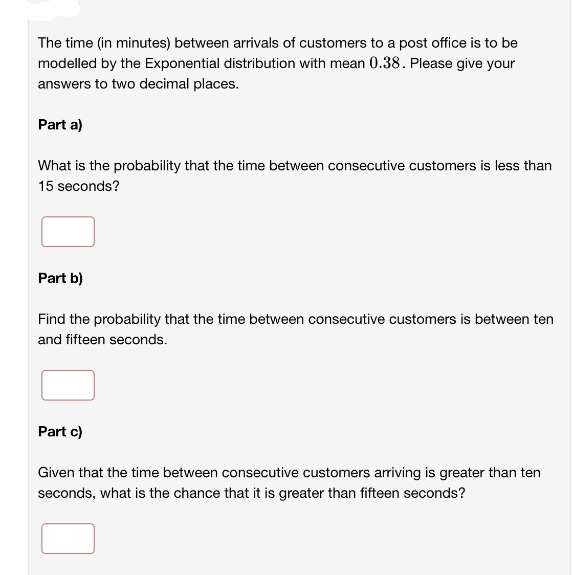 The time (in minutes) between arrivals of customers to a post office is to be
modelled by the Exponential distribution with mean 0.38. Please give your
answers to two decimal places.
Part a)
What is the probability that the time between consecutive customers is less than
15 seconds?
Part b)
Find the probability that the time between consecutive customers is between ten
and fifteen seconds.
Part c)
Given that the time between consecutive customers arriving is greater than ten
seconds, what is the chance that it is greater than fifteen seconds?