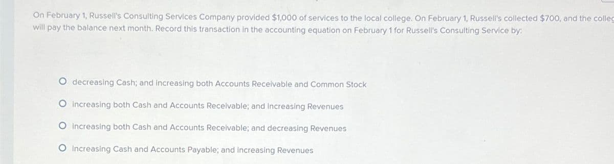 On February 1, Russell's Consulting Services Company provided $1,000 of services to the local college. On February 1, Russell's collected $700, and the colleg
will pay the balance next month. Record this transaction in the accounting equation on February 1 for Russell's Consulting Service by:
O decreasing Cash; and increasing both Accounts Receivable and Common Stock
O increasing both Cash and Accounts Receivable; and increasing Revenues
O increasing both Cash and Accounts Receivable; and decreasing Revenues
O Increasing Cash and Accounts Payable; and increasing Revenues