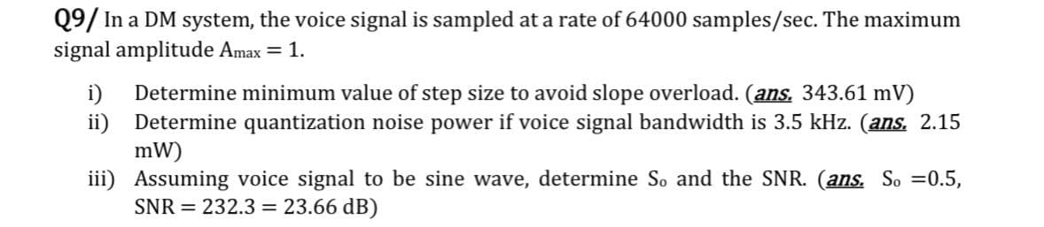 Q9/ In a DM system, the voice signal is sampled at a rate of 64000 samples/sec. The maximum
signal amplitude Amax = 1.
Determine minimum value of step size to avoid slope overload. (ans. 343.61 mV)
ii) Determine quantization noise power if voice signal bandwidth is 3.5 kHz. (ans. 2.15
mW)
iii) Assuming voice signal to be sine wave, determine So and the SNR. (ans. So =0.5,
SNR = 232.3 = 23.66 dB)
i)
