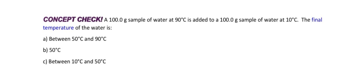 CONCEPT CHECK! A 100.0 g sample of water at 90°C is added to a 100.0 g sample of water at 10°C. The final
temperature of the water is:
a) Between 50°C and 90°C
b) 50°C
c) Between 10°C and 50°C
