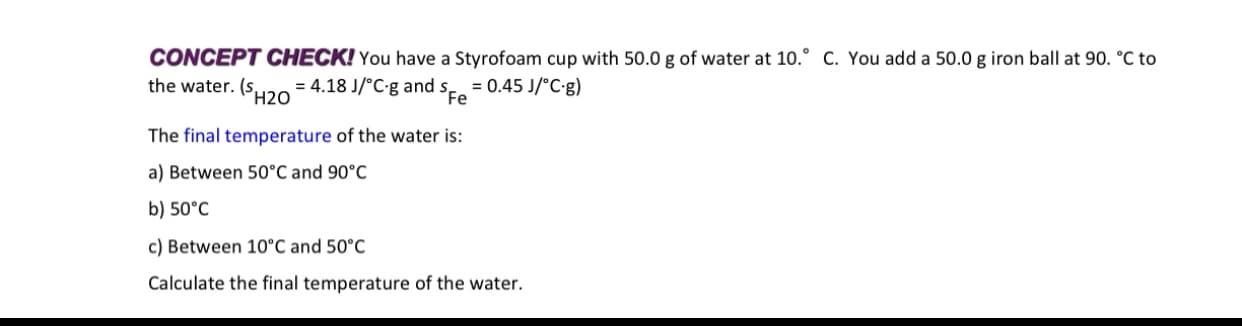 CONCEPT CHECK! You have a Styrofoam cup with 50.0 g of water at 10.° c. You add a 50.0 g iron ball at 90. °C to
the water. (SH20
= 4.18 J/°C-g and s = 0.45 J/°C-g)
The final temperature of the water is:
a) Between 50°C and 90°C
b) 50°C
c) Between 10°C and 50°C
Calculate the final temperature of the water.
