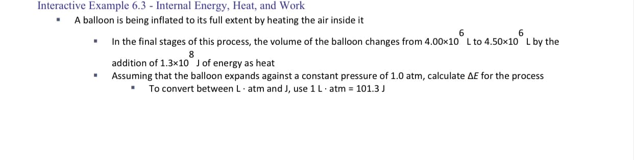 A balloon is being inflated to its full extent by heating the air inside it
6.
6.
In the final stages of this process, the volume of the balloon changes from 4.00x10 L to 4.50x10 L by the
addition of 1.3x10 Jof energy as heat
Assuming that the balloon expands against a constant pressure of 1.0 atm, calculate AE for the process
To convert between L· atm and J, use 1L· atm = 101.3 J
