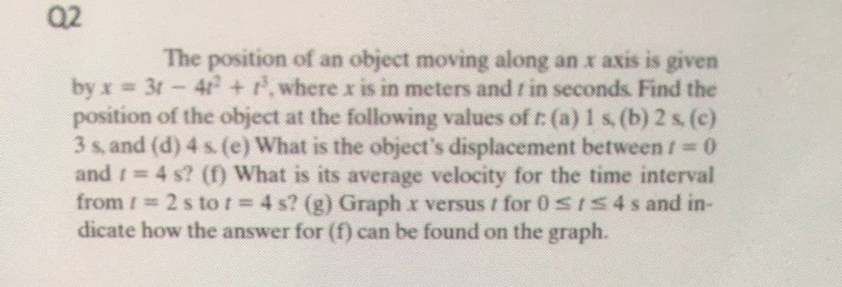 Q2
The position of an object moving along an x axis is given
by x 3t-4+ ,where x is in meters and r in seconds. Find the
position of the object at the following values of t: (a)1s (b) 2 s (c)
3 s, and (d) 4 s. (e) What is the object's displacement between / 0
and t 4 s? (f) What is its average velocity for the time interval
from 1 2s tot=4 s? (g) Graph x versus t for 0sIS4s and in-
dicate how the answer for (f) can be found on the graph.
%3D
