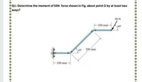 *Q1: Determine the moment of 50N force shown in Fig. about point O by at least two
ways?
100 mm
200 mm
100 mm-
☆☆☆☆女☆☆
な☆☆☆☆☆☆☆☆☆☆☆
