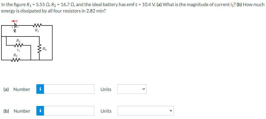 In the figure R1 = 5.55 Q, R2 = 16.7 0, and the ideal battery has emf ɛ = 10.4 V. (a) What is the magnitude of current iz? (b) How much
energy is dissipated by all four resistors in 2.82 min?
+
R
Ry
Ra
(a) Number
i
Units
(b) Number
i
Units
