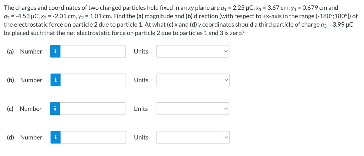 The charges and coordinates of two charged particles held fixed in an xy plane are q1 = 2.25 µC, x1 = 3.67 cm, y1 = 0.679 cm and
92 = -4.53 µC, x2 = -2.01 cm, y2 = 1.01 cm. Find the (a) magnitude and (b) direction (with respect to +x-axis in the range (-180°;180°]) of
the electrostatic force on particle 2 due to particle 1. At what (c) x and (d) y coordinates should a third particle of charge q3 = 3.99 µC
be placed such that the net electrostatic force on particle 2 due to particles 1 and 3 is zero?
(a) Number
i
Units
(b) Number
i
Units
(c) Number
i
Units
(d) Number
i
Units
