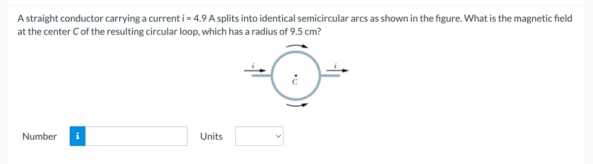 A straight conductor carrying a current i = 4.9 A splits into identical semicircular arcs as shown in the figure. What is the magnetic field
at the center C of the resulting circular loop, which has a radius of 9.5 cm?
Number
i
Units

