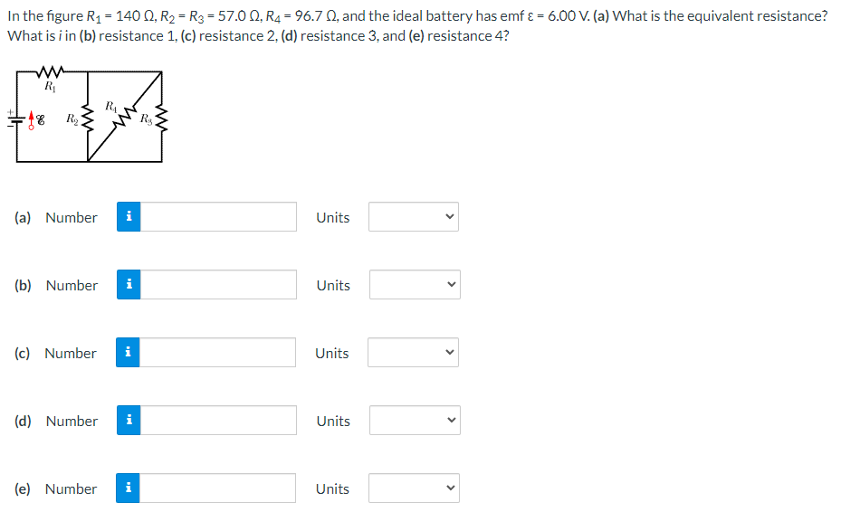 In the figure R1 = 140 Q, R2 = R3 = 57.0 0, R4 = 96.7 Q, and the ideal battery has emf ɛ = 6.00 V. (a) What is the equivalent resistance?
What is i in (b) resistance 1, (c) resistance 2, (d) resistance 3, and (e) resistance 4?
R
(a) Number
i
Units
(b) Number
Units
(c) Number
i
Units
(d) Number
i
Units
(e) Number
i
Units
>
>
>
ww
