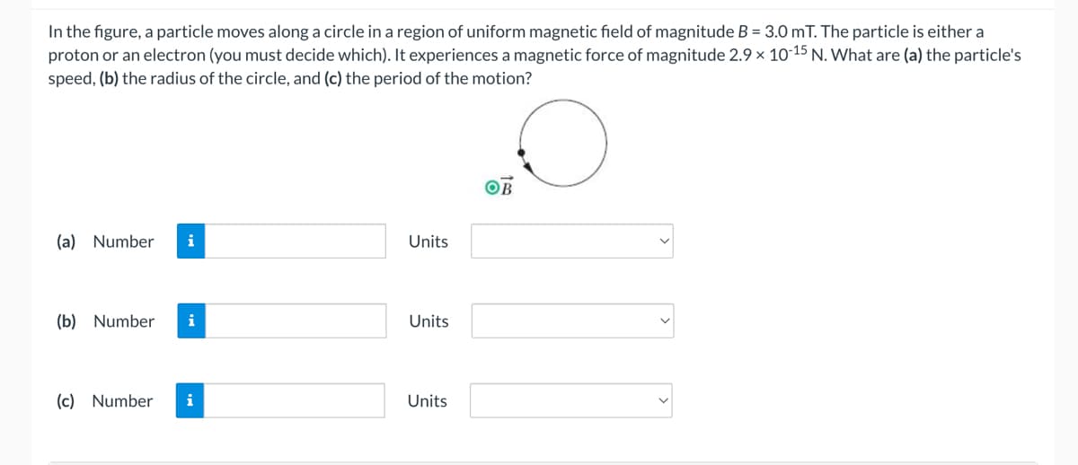 In the figure, a particle moves along a circle in a region of uniform magnetic field of magnitude B = 3.0 mT. The particle is either a
proton or an electron (you must decide which). It experiences a magnetic force of magnitude 2.9 × 10-15 N. What are (a) the particle's
speed, (b) the radius of the circle, and (c) the period of the motion?
OB
(a) Number
i
Units
(b) Number
i
Units
(c) Number
i
Units
