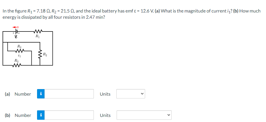 In the figure R1 = 7.18 Q, R2 = 21.5 Q, and the ideal battery has emf ɛ = 12.6 V. (a) What is the magnitude of current i,? (b) How much
energy is dissipated by all four resistors in 2.47 min?
R1
Ra
R2
ww
(a) Number
Units
(b) Number
i
Units
