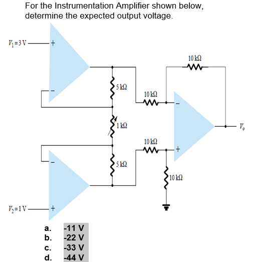 For the Instrumentation Amplifier shown below,
determine the expected output voltage.
V; =3 V +
10 k2
5 k2
10 k2
V.
10 k2
5 k2
10 k2
V, =1V +
а.
-11 V
b.
-22 V
C.
-33 V
d.
-44 V
