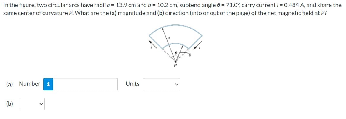 In the figure, two circular arcs have radii a = 13.9 cm and b = 10.2 cm, subtend angle = 71.0°, carry current i = 0.484 A, and share the
same center of curvature P. What are the (a) magnitude and (b) direction (into or out of the page) of the net magnetic field at P?
(a) Number i
Units
(b)