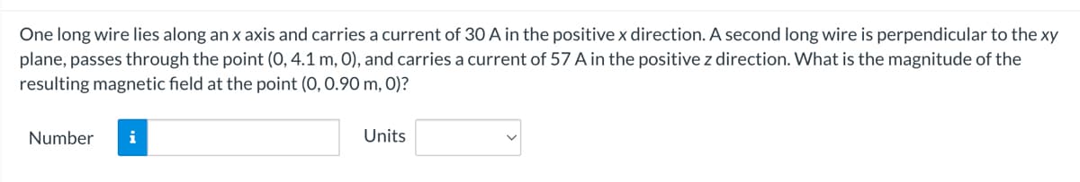 One long wire lies along an x axis and carries a current of 30 A in the positive x direction. A second long wire is perpendicular to the xy
plane, passes through the point (0, 4.1 m, 0), and carries a current of 57 A in the positive z direction. What is the magnitude of the
resulting magnetic field at the point (0, 0.90 m, 0)?
Number
Units
