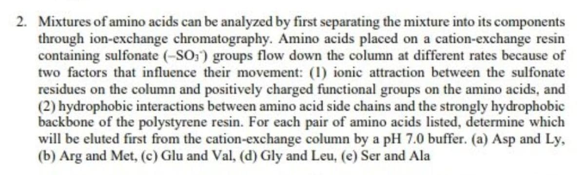 2. Mixtures of amino acids can be analyzed by first separating the mixture into its components
through ion-exchange chromatography. Amino acids placed on a cation-exchange resin
containing sulfonate (-SO₁) groups flow down the column at different rates because of
two factors that influence their movement: (1) ionic attraction between the sulfonate
residues on the column and positively charged functional groups on the amino acids, and
(2) hydrophobic interactions between amino acid side chains and the strongly hydrophobic
backbone of the polystyrene resin. For each pair of amino acids listed, determine which
will be eluted first from the cation-exchange column by a pH 7.0 buffer. (a) Asp and Ly,
(b) Arg and Met, (c) Glu and Val, (d) Gly and Leu, (e) Ser and Ala