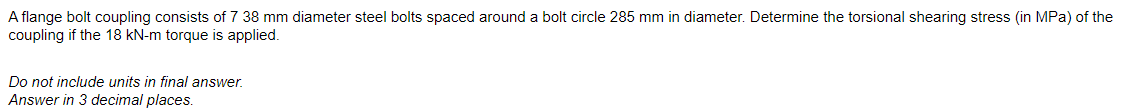 A flange bolt coupling consists of 7 38 mm diameter steel bolts spaced around a bolt circle 285 mm in diameter. Determine the torsional shearing stress (in MPa) of the
coupling if the 18 kN-m torque is applied.
Do not include units in final answer.
Answer in 3 decimal places.