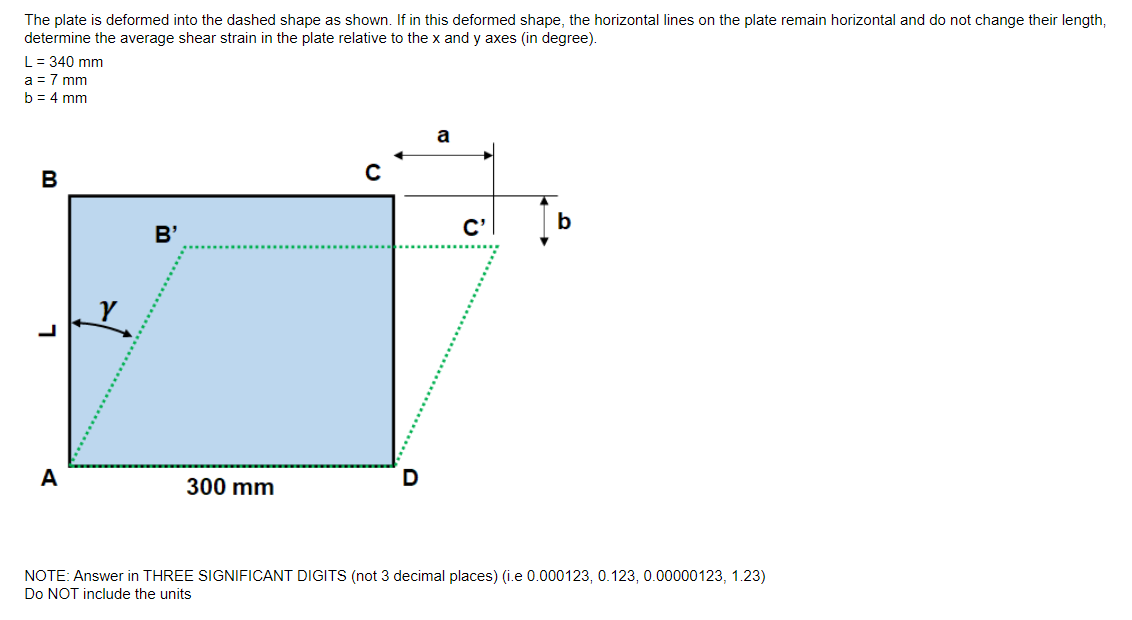 The plate is deformed into the dashed shape as shown. If in this deformed shape, the horizontal lines on the plate remain horizontal and do not change their length,
determine the average shear strain in the plate relative to the x and y axes (in degree).
L = 340 mm
a = 7 mm
b = 4 mm
B
A
B'
300 mm
с
a
C'
b
NOTE: Answer in THREE SIGNIFICANT DIGITS (not 3 decimal places) (i.e 0.000123, 0.123, 0.00000123, 1.23)
Do NOT include the units