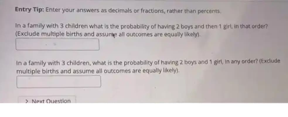 Entry Tip: Enter your answers as decimals or fractions, rather than percents,
In a family with 3 children what is the probability of having 2 boys and then 1 girl, in that order?
(Exclude multiple births and assume all outcomes are equally likely).
In a family with 3 children, what is the probability of having 2 boys and 1 girl, in any order? (Exclude
multiple births and assume all outcomes are equally likely).
> Next Ouestion
