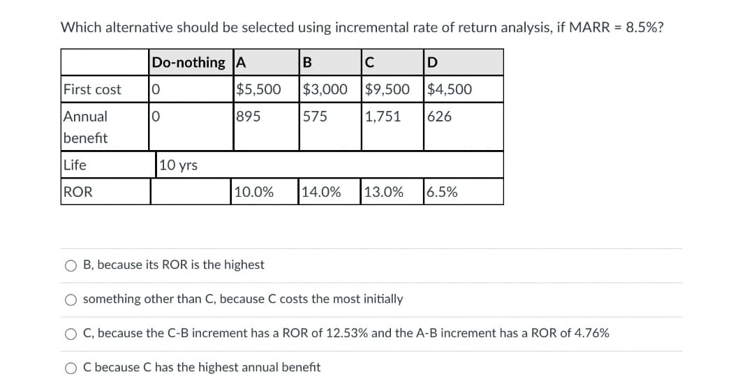 Which alternative should be selected using incremental rate of return analysis, if MARR = 8.5%?
Do-nothing A
B
C
First cost
$5,500
$3,000
$9,500 $4,500
Annual
895
575
1,751
626
benefit
Life
10 yrs
ROR
10.0%
14.0%
13.0%
|6.5%
O B, because its ROR is the highest
O something other than C, because C costs the most initially
O C, because the C-B increment has a ROR of 12.53% and the A-B increment has a ROR of 4.76%
O C because C has the highest annual benefit
