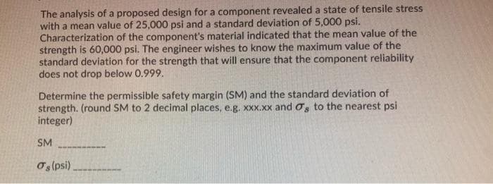 The analysis of a proposed design for a component revealeda state of tensile stress
with a mean value of 25,000 psi and a standard deviation of 5,000 psi.
Characterization of the component's material indicated that the mean value of the
strength is 60,000 psi. The engineer wishes to know the maximum value of the
standard deviation for the strength that will ensure that the component reliability
does not drop below 0.999.
Determine the permissible safety margin (SM) and the standard deviation of
strength. (round SM to 2 decimal places, e.g. XXx.Xx and os to the nearest psi
integer)
SM
Os (psi)
