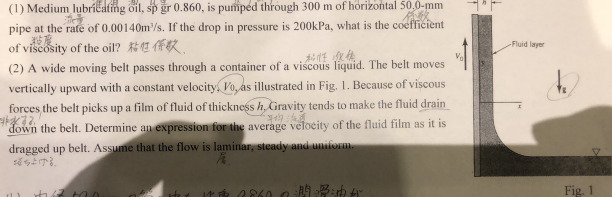 (1) Medium lubríčating oil, sp gr 0.860, is pumped through 300 m of horizontal 50.0-mm
流量
pipe at the rate of 0.00140m³/s. If the drop in pressure is 200kPa, what is the coefficient
殺度
of viscosity of the oil? E R.
-Fluid layer
杉性狼体
Vo
(2) A wide moving belt passes through a container of a viscous liquid. The belt moves
vertically upward with a constant velocity, Vo, as illustrated in Fig. 1. Because of viscous
forces,the belt picks up a film of fluid of thickness h, Gravity tends to make the fluid drain
物流
down the belt. Determine an expression for the average velocity of the fluid film as it is
dragged up belt. Assume that the flow is laminar, steady and uniform.
ち上ける。
Fig. 1
