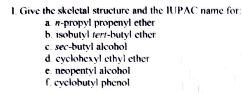 1. Give the skeletal structure and the IUPAC name for:
a. n-propyl propenyl ether
b. isobutyl tert-butyl ether
C. sec-butyl alcohol
d. cyclohexyl ethyl ether
e. neopentyl alcohol
f. cyclobutyl phenol
