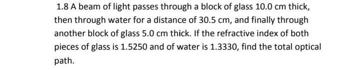 1.8 A beam of light passes through a block of glass 10.0 cm thick,
then through water for a distance of 30.5 cm, and finally through
another block of glass 5.0 cm thick. If the refractive index of both
pieces of glass is 1.5250 and of water is 1.3330, find the total optical
path.
