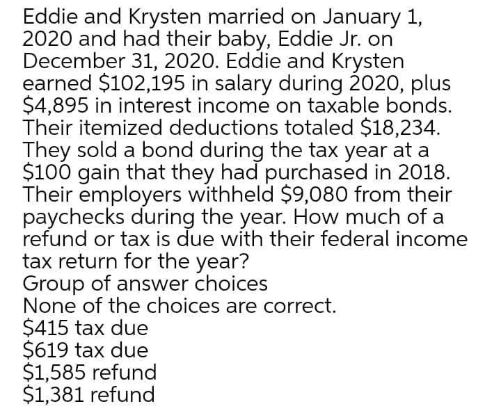 Eddie and Krysten married on January 1,
2020 and had their baby, Eddie Jr. on
December 31, 2020. Eddie and Krysten
earned $102,195 in salary during 2020, plus
$4,895 in interest income on taxable bonds.
Their itemized deductions totaled $18,234.
They sold a bond during the tax year at a
$100 gain that they had purchased in 2018.
Their employers withheld $9,080 from their
paychecks during the year. How much of a
refund or tax is due with their federal income
tax return for the year?
Group of answer choices
None of the choices are correct.
$415 tax due
$619 tax due
$1,585 refund
$1,381 refund
