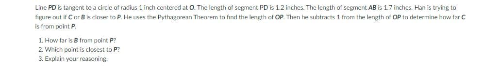 Line PD is tangent to a circle of radius 1 inch centered at O. The length of segment PD is 1.2 inches. The length of segment AB is 1.7 inches. Han is trying to
figure out if C or B is closer to P. He uses the Pythagorean Theorem to find the length of OP.. Then he subtracts 1 from the length of OP to determine how far C
is from point P.
1. How far is B from point P?
2. Which point is closest to P?
3. Explain your reasoning.
