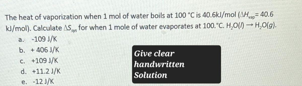 = 40.6
The heat of vaporization when 1 mol of water boils at 100 °C is 40.6kJ/mol (AHvap=
kJ/mol). Calculate AS for when 1 mole of water evaporates at 100.°C. H₂O(l) → H₂O(g).
sys
a. -109 J/K
b. + 406 J/K
c. +109 J/K
d. +11.2 J/K
e. -12 J/K
Give clear
handwritten
Solution