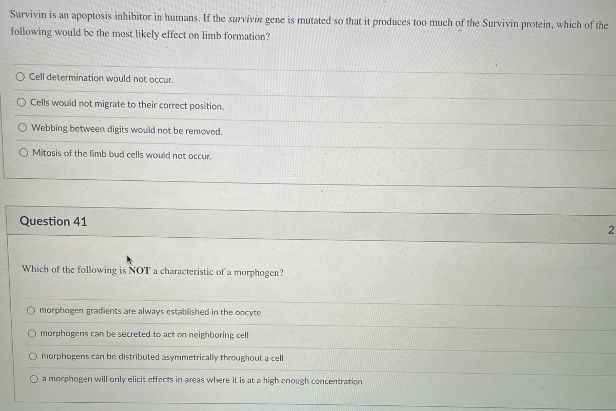 Survivin is an apoptosis inhibitor in humans. If the survivin gene is mutated so that it produces too much of the Survivin protein, which of the
following would be the most likely effect on limb formation?
O Cell determination would not occur.
O Cells would not migrate to their correct position.
Webbing between digits would not be removed.
O Mitosis of the limb bud cells would not occur.
Question 41
Which of the following is NOT a characteristic of a morphogen?
O morphogen gradients are always established in the oocyte
O morphogens can be secreted to act on neighboring cell
O morphogens can be distributed asymmetrically throughout a cell
O a morphogen will only elicit effects in areas where it is at a high enough concentration
