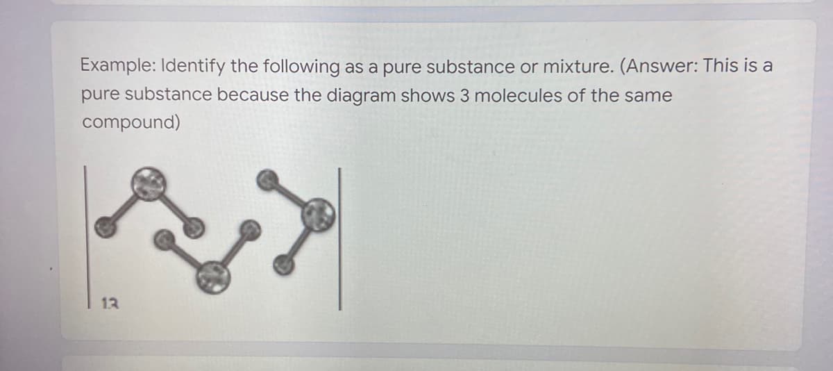 Example: Identify the following as a pure substance or mixture. (Answer: This is a
pure substance because the diagram shows 3 molecules of the same
compound)
13
