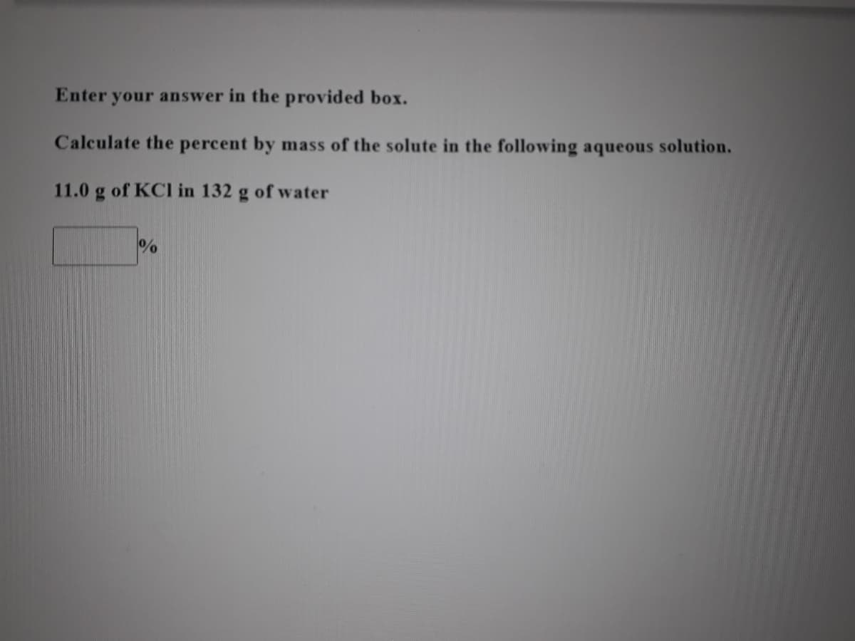 Enter your answer in the provided box.
Calculate the percent by mass of the solute in the following aqueous solution.
11.0 g of KCI in 132 g of water
