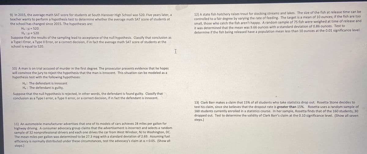 9) In 2015, the average math SAT score for students at South Hanover High School was 520. Five years later, a
teacher wants to perform a hypothesis test to determine whether the average math SAT score of students at
the school has changed since 2015. The hypotheses are:
12) A state fish hatchery raises trout for stocking streams and lakes. The size of the fish at release time can be
controlled to a fair degree by varying the rate of feeding. The target is a mean of 10 ounces; if the fish are too
small, those who catch the fish aren't happy. A random sample of 75 fish were weighed at time of release and
it was determined that the mean was 9.66 ounces with a standard deviation of 0.86 ounces. Test to
determine if the fish being released have a population mean less than 10 ounces at the 0.01 significance level.
Ho : H = 520
Ha : µ # 520
Suppose that the results of the sampling lead to acceptance of the null hypothesis. Classify that conclusion as
a Type I Error, a Type II Error, or a correct decision, if in fact the average math SAT score of students at the
school is equal to 520.
10) A man is on trial accused of murder in the first degree. The prosecutor presents evidence that he hopes
will convince the jury to reject the hypothesis that the man is innocent. This situation can be modeled as a
hypothesis test with the following hypotheses:
Ho: The defendant is innocent
Ha : The defendant is guilty.
Suppose that the null hypothesis is rejected, in other words, the defendant is found guilty. Classify that
conclusion as a Type I error, a Type Il error, or a correct decision, if in fact the defendant is innocent.
13) Clark Barr makes a claim that 15% of all students who take statistics drop out. Rosetta Stone decides to
test his claim, since she believes that the dropout rate is greater than 15%.
160 students currently enrolled in a statistics course. In her sample, Rosetta finds that of the 160 students, 30
dropped out. Test to determine the validity of Clark Barr's claim at the 0.10 significance level. (Show all seven
steps.)
Rosetta uses a random sample of
11) An automobile manufacturer advertises that one of its models of cars achieves 28 miles per gallon for
highway driving. A consumer advocacy group claims that the advertisement is incorrect and selects a random
sample of 32 nonprofessional drivers and each one drives the car from West Windsor, NJ to Washington, DC.
The mean miles per gallon was determined to be 27.3 mpg with a standard deviation of 2.69. Assuming fuel
efficiency is normally distributed under these circumstances, test the advocacy's claim at a = 0.05. (Show all
steps.)
