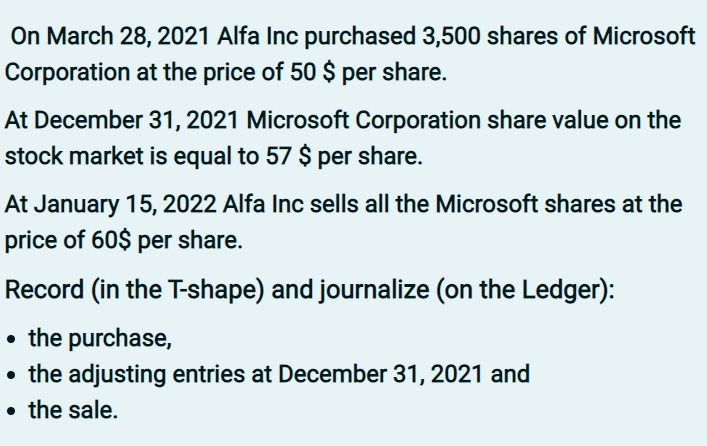 On March 28, 2021 Alfa Inc purchased 3,500 shares of Microsoft
Corporation at the price of 50 $ per share.
At December 31, 2021 Microsoft Corporation share value on the
stock market is equal to 57 $ per share.
At January 15, 2022 Alfa Inc sells all the Microsoft shares at the
price of 60$ per share.
Record (in the T-shape) and journalize (on the Ledger):
• the purchase,
• the adjusting entries at December 31, 2021 and
• the sale.

