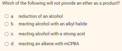 Which of the following will not provide an ether as a product?
O a. reduction of an alcohol
O b. reacting alcohol with an alkyl halide
O c. reacting alcohol with a strong acid
O d. reacting an alkene with mCPBA
