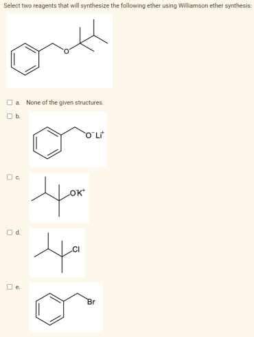Select two reagents that will synthesize the following ether using Williamson ether synthesis:
O a. None of the given structures.
Ob.
O Lt
Oc.
Od.
O e.
Br
