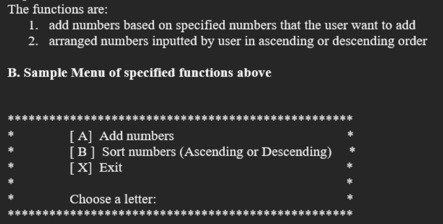 The functions are:
1. add numbers based on specified numbers that the user want to add
2. arranged numbers inputted by user in ascending or descending order
B. Sample Menu of specified functions above
**
[A] Add numbers
[B] Sort numbers (Ascending or Descending)
[X] Exit
Choose a letter:
******
******