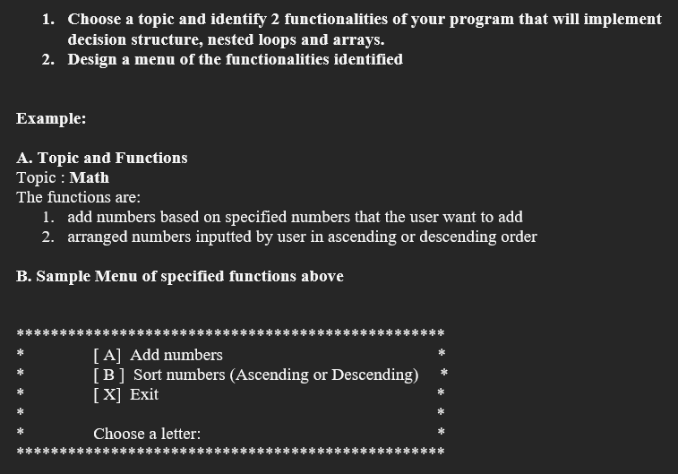 1. Choose a topic and identify 2 functionalities of your program that will implement
decision structure, nested loops and arrays.
2. Design a menu of the functionalities identified
Example:
A. Topic and Functions
Topic: Math
The functions are:
1. add numbers based on specified numbers that the user want to add
2. arranged numbers inputted by user in ascending or descending order
B. Sample Menu of specified functions above
[A] Add numbers
[B] Sort numbers (Ascending or Descending)
[X] Exit
Choose a letter: