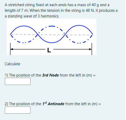 A stretched string fixed at each ends has a mass of 40 g and a
length of 7 m. When the tension in the string is 48 N, it produces a
a standing wave of 3 harmonics
Calculate
1) The position of the 3rd Node from the left in (m) =
2) The position of the 1st Antinode from the left in (m) =
