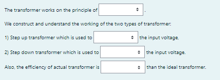 The transformer works on the principle of
We construct and understand the working of the two types of transformer.
1) Step up transformer which is used to
* the input voltage,
2) Step down transformer which is used to
* the input voltage.
Also, the efficiency of actual transformer is
* than the ideal transformer.
