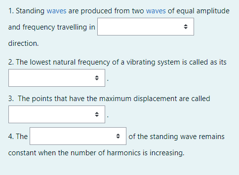 1. Standing waves are produced from two waves of equal amplitude
and frequency travelling in
direction.
2. The lowest natural frequency of a vibrating system is called as its
3. The points that have the maximum displacement are called
4. The
• of the standing wave remains
constant when the number of harmonics is increasing.

