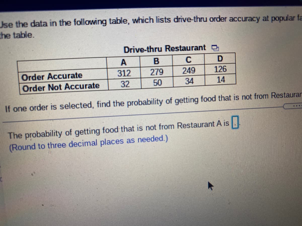 Jse the data in the following table, which lists drive-thru order accuracy at popular fa
the table.
Drive-thru Restaurant
A
312
279
249
126
Order Accurate
Order Not Accurate
32
50
34
14
If one order is selected, find the probability of getting food that is not from Restaurar
The probability of getting food that is not from Restaurant A is .
(Round to three decimal places as needed.)
