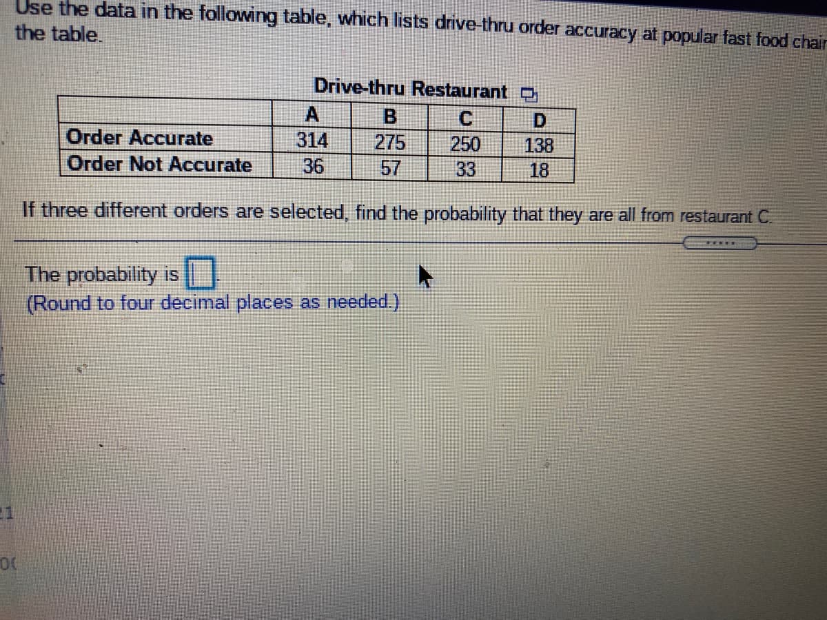 Use the data in the following table, which lists drive-thru order accuracy at popular fast food chair
the table.
Drive-thru Restaurant O
A
B
D.
138
Order Accurate
314
275
57
250
33
Order Not Accurate
36
18
If three different orders are selected, find the probability that they are all from restaurant C.
The probability is
(Round to four decimal places as needed.)
