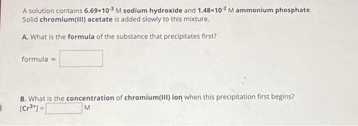 A solution contains 6.69x10-3 M sodium hydroxide and 1.48x10-2 M ammonium phosphate.
Solid chromium(III) acetate is added slowly to this mixture.
A. What is the formula of the substance that precipitates first?
formula
B. What is the concentration of chromium(III) ion when this precipitation first begins?
[Cr³+] =
M