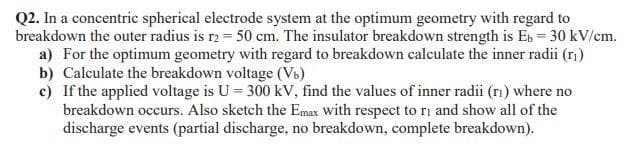 Q2. In a concentric spherical electrode system at the optimum geometry with regard to
breakdown the outer radius is r2 = 50 cm. The insulator breakdown strength is Eb = 30 kV/cm.
a) For the optimum geometry with regard to breakdown calculate the inner radii (r)
b) Calculate the breakdown voltage (Vb)
c) If the applied voltage is U = 300 kV, find the values of inner radii (rı) where no
breakdown occurs. Also sketch the Emax with respect to ri and show all of the
discharge events (partial discharge, no breakdown, complete breakdown).
